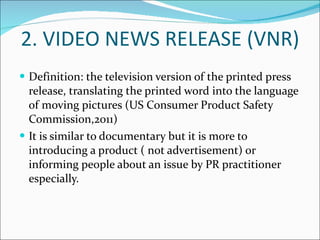 2. VIDEO NEWS RELEASE (VNR) Definition: the television version of the printed press release, translating the printed word into the language of moving pictures (US Consumer Product Safety Commission,2011) It is similar to documentary but it is more to introducing a product ( not advertisement) or informing people about an issue by PR practitioner especially. 