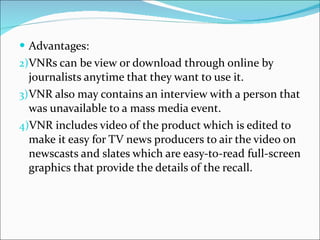 Advantages: VNRs can be view or download through online by journalists anytime that they want to use it. VNR also may contains an interview with a person that was unavailable to a mass media event. VNR includes video of the product which is edited to make it easy for TV news producers to air the video on newscasts and slates which are easy-to-read full-screen graphics that provide the details of the recall.  