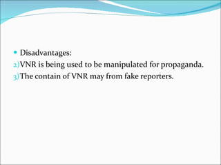 Disadvantages: VNR is being used to be manipulated for propaganda.  The contain of VNR may from fake reporters. 