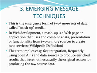 3. EMERGING MESSAGE TECHNIQUES This is the emergence form of two/ more sets of data, called “mash-up” media. In Web development, a mash-up is a Web page or application that uses and combines data, presentation or functionality from two or more sources to create new services (Wikipedia Definition) The term implies easy, fast integration, frequently using open APIs and data sources to produce enriched results that were not necessarily the original reason for producing the raw source data. 