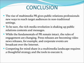 CONCLUSION The rise of multimedia PR gives public relations professionals new ways to reach target audiences in non-traditional settings.  To be sure, the rich media revolution is shaking up public relations contents and messages. While the fundamentals of PR remain intact, the rules of engagement are changing. Press releases are becoming video news releases, for example, and corporate events are broadcast over the Internet.  Competing for mind share in a multimedia landscape requires a thoughtful strategy and the tools to execute it.  