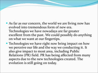As far as our concern, the world we are living now has evolved into tremendous form of new era. Technologies we have nowadays are far greater excellent from the past. We could possibly do anything on what we want at our fingertips. Technologies we have right now bring impact on how we perceive our life and the way we conducting it. It also give impact to most area, including Public Relations (PR) field. PR has being affected from many aspects due to the new technologies created. The evolution is still going on today. 
