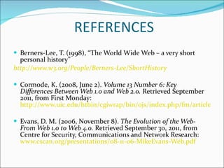 REFERENCES Berners-Lee, T. (1998), “The World Wide Web – a very short personal history” http://www.w3.org/People/Berners-Lee/ShortHistory Cormode, K. (2008, June 2).  Volume 13 Number 6: Key Differences Between Web 1.0 and Web 2.0.  Retrieved September 2011, from First Monday:  http://www.uic.edu/htbin/cgiwrap/bin/ojs/index.php/fm/article/view/2125/1972 Evans, D. M. (2006, November 8).  The Evolution of the Web- From Web 1.0 to Web 4.0.  Retrieved September 30, 2011, from Centre for Security, Communications and Network Research:  www.cscan.org/presentations/08-11-06-MikeEvans-Web.pdf 