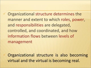 Organizational  structure   determines  the manner and extent to which  roles ,  power , and  responsibilities  are delegated, controlled, and coordinated, and how  information flows  between  levels of  management Organizational structure is also becoming virtual and the virtual is becoming real. 