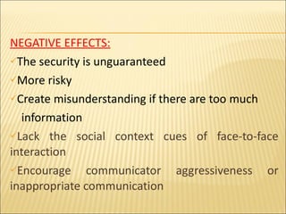 NEGATIVE EFFECTS: The security is unguaranteed  More risky Create misunderstanding if there are too much information  Lack the social context cues of face-to-face interaction Encourage communicator aggressiveness or inappropriate communication 