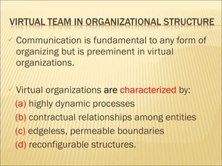 Communication is fundamental to any form of organizing but is preeminent in virtual organizations. Virtual organizations  are  characterized  by: (a)  highly dynamic processes (b)  contractual relationships among entities (c)  edgeless, permeable boundaries (d)  reconfigurable structures.  