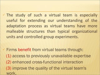 The study of such a virtual team is especially useful for extending our understanding of the adaptation process as virtual teams have more malleable structures than typical organizational units and controlled group experiments. Firms  benefit  from virtual teams through: (1)  access to previously unavailable expertise (2)  enhanced cross-functional interaction (3)  improve the quality of the virtual team's work.  