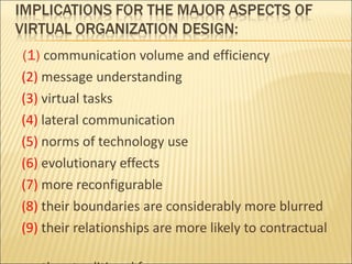 (1)  communication volume and efficiency (2)  message understanding (3)  virtual tasks (4)  lateral communication (5)  norms of technology use (6)  evolutionary effects (7)  more reconfigurable (8)  their boundaries are considerably more blurred (9)  their relationships are more likely to contractual  than traditional forms 