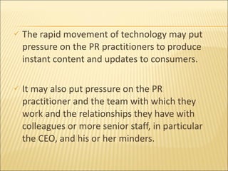 The rapid movement of technology may put pressure on the PR practitioners to produce instant content and updates to consumers.  It  may also put pressure on the PR practitioner and the team with which they work and the relationships they have with colleagues or more senior staff, in particular the CEO, and his or her minders. 