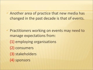 Another area of practice that new media has changed in the past decade is that of events.  Practitioners working on events may need to manage expectations from: (1)  employing organisations  (2)  consumers  (3)  stakeholders (4)  sponsors 