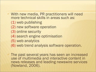 With new media, PR  practitioners will need more technical skills in areas such as:  (1)  web publishing  (2)  new software operation (3)  online security (4)  search engine optimisation (5)  web analytics (6)  web trend analysis software operation. The past several years has seen an increased use of multimedia and interactive content in news releases and leading newswire services (Nowland, 2006).  