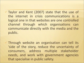 Taylor and Kent (2007) state that the use of the internet in crisis communications is a logical one in that websites are one controlled channel through which organisations can communicate directly with the media and the public.  Through website an organisation can tell its ‘side of the story, reduce the uncertainty of consumers, address multiple stakeholder needs, and work with government agencies that specialise in public safety. 
