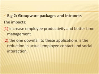 E.g 2:  Groupware packages and Intranets The impacts:  (1)  increase employee productivity and better time management   (2)  the one downfall to these applications is the reduction in actual employee contact and social interaction. 