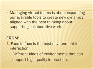 Managing virtual teams is about expanding our available tools to create new dynamics aligned with the best thinking about supporting collaborative work.  FROM: 1.  Face-to-face is the best environment for interaction  -  Different kinds of environments that can  support high quality interaction. 