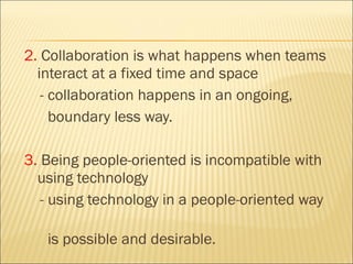 2.  Collaboration is what happens when teams interact at a fixed time and space  - collaboration happens in an ongoing,  boundary less way. 3.  Being people-oriented is incompatible with using technology - using technology in a people-oriented way  is possible and desirable. 