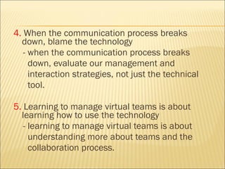 4.  When the communication process breaks down, blame the technology  - when the communication process breaks  down, evaluate our management and  interaction strategies, not just the technical  tool. 5.  Learning to manage virtual teams is about learning how to use the technology  - learning to manage virtual teams is about  understanding more about teams and the  collaboration process. 