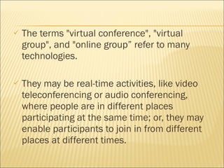 The terms "virtual conference", "virtual group", and "online group” refer to many technologies.  They may be real-time activities, like video teleconferencing or audio conferencing, where people are in different places participating at the same time; or, they may enable participants to join in from different places at different times. 