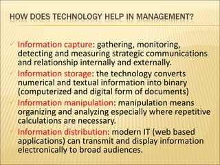 Information capture : gathering, monitoring, detecting and measuring strategic communications and relationship internally and externally. Information storage : the technology converts numerical and textual information into binary (computerized and digital form of documents) Information manipulation : manipulation means organizing and analyzing especially where repetitive calculations are necessary. Information distribution : modern IT (web based applications) can transmit and display information electronically to broad audiences. 