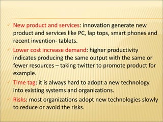 New product and services : innovation generate new product and services like PC, lap tops, smart phones and recent invention- tablets. Lower cost increase demand : higher productivity indicates producing the same output with the same or fewer resources – taking twitter to promote product for example. Time tag : it is always hard to adopt a new technology into existing systems and organizations. Risks : most organizations adopt new technologies slowly to reduce or avoid the risks. 