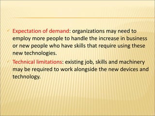 Expectation of demand : organizations may need to employ more people to handle the increase in business or new people who have skills that require using these new technologies. Technical limitations : existing job, skills and machinery may be required to work alongside the new devices and technology. 