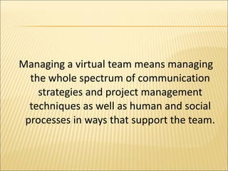 Managing a virtual team means managing the whole spectrum of communication strategies and project management techniques as well as human and social processes in ways that support the team. 