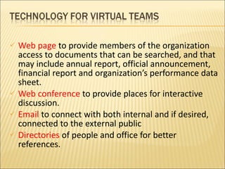 Web page  to provide members of the organization access to documents that can be searched, and that may include annual report, official announcement, financial report and organization’s performance data sheet. Web conference  to provide places for interactive discussion. Email  to connect with both internal and if desired, connected to the external public Directories  of people and office for better references. 