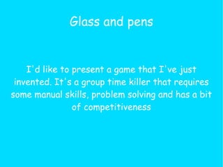Glass and pens


    I'd like to present a game that I've just
 invented. It's a group time killer that requires
some manual skills, problem solving and has a bit
                of competitiveness
 