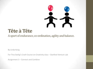 Tête à Tête
A sport of endurance, co-ordination, agility and balance.



By Linda Kong

For Tina Seelig’s Crash Course on Creativity class – Stanford Venture Lab

Assignment 3 – Connect and Combine
 