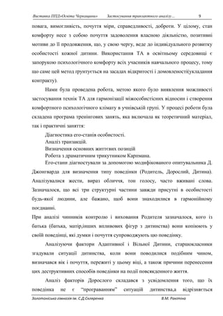 Виставка ППД»Освіта Черкащини» Застосування транзактного аналізу… 9 
повага, вимогливість, почуття міри, справедливості, доброти. У цілому, стан 
комфорту несе з собою почуття задоволення власною діяльністю, позитивні 
мотиви до її продовження, що, у свою чергу, веде до індивідуального розвитку 
особистості кожної дитини. Використання ТА в освітньому середовищі є 
запорукою психологічного комфорту всіх учасників навчального процесу, тому 
що саме цей метод ґрунтується на засадах відкритості і домовленості(укладання 
контракту). 
Нами була проведена робота, метою якого було виявлення можливості 
застосування технік ТА для гармонізації міжособистісних відносин і створення 
комфортного психологічного клімату в учнівській групі. У процесі роботи була 
складена програма тренінгових занять, яка включала як теоретичний матеріал, 
так і практичні заняття: 
Діагностика его-станів особистості. 
Аналіз транзакцій. 
Визначення основних життєвих позицій 
Робота з драматичним трикутником Карпмана. 
Его-стани діагностували за допомогою модифікованого опитувальника Д. 
Джонгварда для визначення типу поведінки (Родитель, Дорослий, Дитина). 
Аналізувалися жести, вираз обличчя, тон голосу, часто вживані слова. 
Зазначалося, що всі три структурні частини завжди присутні в особистості 
будь-якої людини, але бажано, щоб вони знаходилися в гармонійному 
поєднанні. 
При аналізі чинників контролю і виховання Родителя зазначалося, кого із 
батька (батька, матір,інших впливових фігур з дитинства) вони копіюють у 
своїй поведінці, які думки і почуття супроводжують цю поведінку. 
Аналізуючи фактори Адаптивної і Вільної Дитини, старшокласники 
згадували ситуації дитинства, коли вони поводилися подібним чином, 
визначався вік і почуття, пережиті у цьому віці, а також причини перенесення 
цих деструктивних способів поведінки на події повсякденного життя. 
Аналіз факторів Дорослого складався з усвідомлення того, що їх 
поведінка не є “програванням” ситуацій дитинства,а відрізняється 
Золотоніська гімназія ім. С.Д.Скляренка В.М. Ракітіна 
 