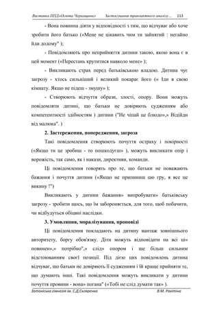 Виставка ППД»Освіта Черкащини» Застосування транзактного аналізу… 113 
- Вона повинна діяти у відповідності з тим, що відчуває або хоче 
зробити його батько («Мене не цікавить чим ти зайнятий : негайно 
йди додому" ); 
- Повідомляють про неприйняття дитини такою, якою вона є в 
цей момент («Перестань крутитися навколо мене» ); 
- Викликають страх перед батьківською владою. Дитина чує 
загрозу - хтось сильніший і великий покарає його (« Іди в свою 
кімнату. Якщо не підеш - змушу» ); 
- Створюють відчуття образи, злості, опору. Вони можуть 
повідомляти дитині, що батьки не довіряють судженням або 
компетентності здібностям ) дитини ("Не чіпай це блюдо»,» Відійди 
від малюка". ) 
2. Застереження, попередження, загроза 
Такі повідомлення створюють почуття остраху і покірності 
(«Якщо ти це зробиш - то пошкодуєш» ), можуть викликати опір і 
ворожість, так само, як і накази, директиви, команди. 
Ці повідомлення говорять про те, що батьки не поважають 
бажання і почуття дитини («Якщо не припиниш цю гру, я все це 
викину !") 
Викликають у дитини бажання» випробувати» батьківську 
загрозу - зробити щось, що їм забороняється, для того, щоб побачити, 
чи відбудуться обіцяні наслідки. 
3. Умовляння, моралізування, проповіді 
Ці повідомлення покладають на дитину вантаж зовнішнього 
авторитету, боргу обов'язку. Діти можуть відповідати на всі ці» 
повинен»,» потрібно",» слід» опором і ще більш сильним 
відстоюванням своєї позиції. Під дією цих повідомлень дитина 
відчуває, що батьки не довіряють її судженням і їй краще прийняти те, 
що думають інші. Такі повідомлення можуть викликати у дитини 
почуття провини - вона» погана" («Тобі не слід думати так» ). 
Зотоніська гімназія ім. С.Д.Скляренка В.М. Ракітіна 
 