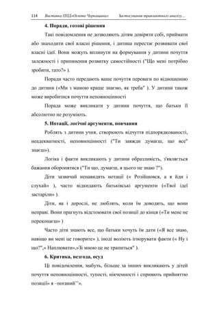 114 Виставка ППД»Освіта Черкащини» Застосування транзактного аналізу… 
4. Поради, готові рішення 
Такі повідомлення не дозволяють дітям довіряти собі, приймати 
або знаходити свої власні рішення, і дитина перестає розвивати свої 
власні ідеї. Вони можуть вплинути на формування у дитини почуття 
залежності і припинення розвитку самостійності ("Що мені потрібно 
зробити, тато?» ). 
Поради часто передають ваше почуття переваги по відношенню 
до дитини («Ми з мамою краще знаємо, як треба" ). У дитини також 
може виробитися почуття неповноцінності 
Порада може викликати у дитини почуття, що батьки її 
абсолютно не розуміють. 
5. Нотації, логічні аргументи, повчання 
Роблять з дитини учня, створюють відчуття підпорядкованості, 
неадекватності, неповноцінності ("Ти завжди думаєш, що все" 
знаєш»). 
Логіка і факти викликають у дитини образливість, з'являється 
бажання оборонятися ("Ти що, думаєш, я цього не знаю ?"). 
Діти зазвичай ненавидять нотації (« Розійшовся, а я йди і 
слухай» ), часто відкидають батьківські аргументи («Твої ідеї 
застаріли» ). 
Діти, як і дорослі, не люблять, коли їм доводять, що вони 
неправі. Вони прагнуть відстоювати свої позиції до кінця («Ти мене не 
переконаєш» ) 
Часто діти знають все, що батьки хочуть їм дати («Я все знаю, 
навіщо ви мені це говорите» ), іноді воліють ігнорувати факти (« Ну і 
що?",» Наплювати»,»Зі мною це не трапиться" ). 
6. Критика, незгода, осуд 
Ці повідомлення, мабуть, більше за інших викликають у дітей 
почуття неповноцінності, тупості, нікчемності і сприяють прийняттю 
позиції» я –поганий’’». 
 