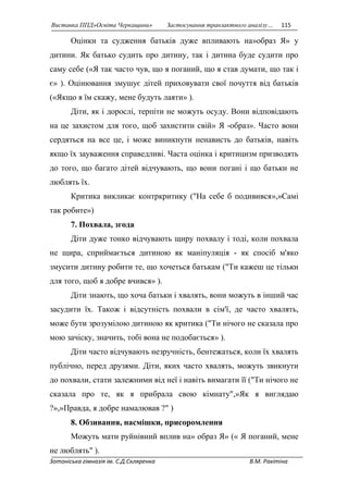 Виставка ППД»Освіта Черкащини» Застосування транзактного аналізу… 115 
Оцінки та судження батьків дуже впливають на»образ Я» у 
дитини. Як батько судить про дитину, так і дитина буде судити про 
саму себе («Я так часто чув, що я поганий, що я став думати, що так і 
є» ). Оцінювання змушує дітей приховувати свої почуття від батьків 
(«Якщо я їм скажу, мене будуть лаяти» ). 
Діти, як і дорослі, терпіти не можуть осуду. Вони відповідають 
на це захистом для того, щоб захистити свій» Я -образ». Часто вони 
сердяться на все це, і може виникнути ненависть до батьків, навіть 
якщо їх зауваження справедливі. Часта оцінка і критицизм призводять 
до того, що багато дітей відчувають, що вони погані і що батьки не 
люблять їх. 
Критика викликає контркритику ("На себе б подивився»,»Самі 
так робите») 
7. Похвала, згода 
Діти дуже тонко відчувають щиру похвалу і тоді, коли похвала 
не щира, сприймається дитиною як маніпуляція - як спосіб м'яко 
змусити дитину робити те, що хочеться батькам ("Ти кажеш це тільки 
для того, щоб я добре вчився» ). 
Діти знають, що хоча батьки і хвалять, вони можуть в інший час 
засудити їх. Також і відсутність похвали в сім'ї, де часто хвалять, 
може бути зрозумілою дитиною як критика ("Ти нічого не сказала про 
мою зачіску, значить, тобі вона не подобається» ). 
Діти часто відчувають незручність, бентежаться, коли їх хвалять 
публічно, перед друзями. Діти, яких часто хвалять, можуть звикнути 
до похвали, стати залежними від неї і навіть вимагати її ("Ти нічого не 
сказала про те, як я прибрала свою кімнату",»Як я виглядаю 
?»,»Правда, я добре намалював ?" ) 
8. Обзивання, насмішки, присоромлення 
Можуть мати руйнівний вплив на» образ Я» (« Я поганий, мене 
не люблять" ). 
Зотоніська гімназія ім. С.Д.Скляренка В.М. Ракітіна 
 