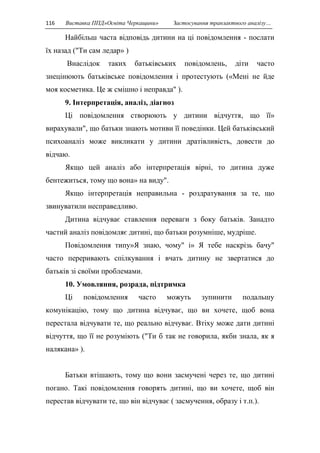 116 Виставка ППД»Освіта Черкащини» Застосування транзактного аналізу… 
Найбільш часта відповідь дитини на ці повідомлення - послати 
їх назад ("Ти сам ледар» ) 
Внаслідок таких батьківських повідомлень, діти часто 
знецінюють батьківське повідомлення і протестують («Мені не йде 
моя косметика. Це ж смішно і неправда" ). 
9. Інтерпретація, аналіз, діагноз 
Ці повідомлення створюють у дитини відчуття, що її» 
вирахували", що батьки знають мотиви її поведінки. Цей батьківський 
психоаналіз може викликати у дитини дратівливість, довести до 
відчаю. 
Якщо цей аналіз або інтерпретація вірні, то дитина дуже 
бентежиться, тому що вона» на виду". 
Якщо інтерпретація неправильна - роздратування за те, що 
звинуватили несправедливо. 
Дитина відчуває ставлення переваги з боку батьків. Занадто 
частий аналіз повідомляє дитині, що батьки розумніше, мудріше. 
Повідомлення типу»Я знаю, чому" і» Я тебе наскрізь бачу" 
часто переривають спілкування і вчать дитину не звертатися до 
батьків зі своїми проблемами. 
10. Умовляння, розрада, підтримка 
Ці повідомлення часто можуть зупинити подальшу 
комунікацію, тому що дитина відчуває, що ви хочете, щоб вона 
перестала відчувати те, що реально відчуває. Втіху може дати дитині 
відчуття, що її не розуміють ("Ти б так не говорила, якби знала, як я 
налякана» ). 
Батьки втішають, тому що вони засмучені через те, що дитині 
погано. Такі повідомлення говорять дитині, що ви хочете, щоб він 
перестав відчувати те, що він відчуває ( засмучення, образу і т.п.). 
 
