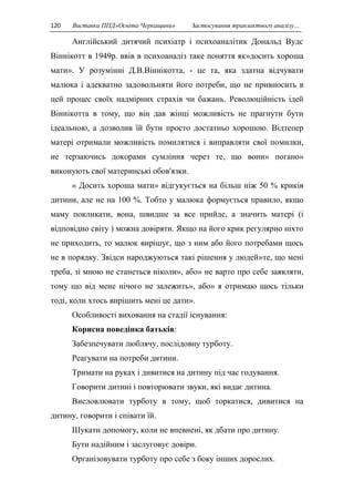 120 Виставка ППД»Освіта Черкащини» Застосування транзактного аналізу… 
Англійський дитячий психіатр і психоаналітик Дональд Вудс 
Віннікотт в 1949р. ввів в психоаналіз таке поняття як»досить хороша 
мати». У розумінні Д.В.Віннікотта, - це та, яка здатна відчувати 
малюка і адекватно задовольняти його потреби, що не привносить в 
цей процес своїх надмірних страхів чи бажань. Революційність ідей 
Віннікотта в тому, що він дав жінці можливість не прагнути бути 
ідеальною, а дозволив їй бути просто достатньо хорошою. Відтепер 
матері отримали можливість помилятися і виправляти свої помилки, 
не терзаючись докорами сумління через те, що вони» погано» 
виконують свої материнські обов'язки. 
« Досить хороша мати» відгукується на більш ніж 50 % криків 
дитини, але не на 100 %. Тобто у малюка формується правило, якщо 
маму покликати, вона, швидше за все прийде, а значить матері (і 
відповідно світу ) можна довіряти. Якщо на його крик регулярно ніхто 
не приходить, то малюк вирішує, що з ним або його потребами щось 
не в порядку. Звідси народжуються такі рішення у людей»те, що мені 
треба, зі мною не станеться ніколи», або» не варто про себе заявляти, 
тому що від мене нічого не залежить», або» я отримаю щось тільки 
тоді, коли хтось вирішить мені це дати». 
Особливості виховання на стадії існування: 
Корисна поведінка батьків: 
Забезпечувати люблячу, послідовну турботу. 
Реагувати на потреби дитини. 
Тримати на руках і дивитися на дитину під час годування. 
Говорити дитині і повторювати звуки, які видає дитина. 
Висловлювати турботу в тому, щоб торкатися, дивитися на 
дитину, говорити і співати їй. 
Шукати допомогу, коли не впевнені, як дбати про дитину. 
Бути надійним і заслуговує довіри. 
Організовувати турботу про себе з боку інших дорослих. 
 