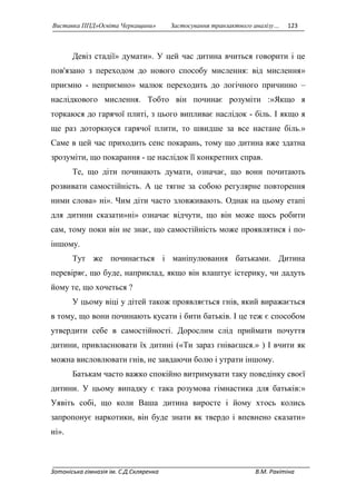 Виставка ППД»Освіта Черкащини» Застосування транзактного аналізу… 123 
Девіз стадії» думати». У цей час дитина вчиться говорити і це 
пов'язано з переходом до нового способу мислення: від мислення» 
приємно - неприємно» малюк переходить до логічного причинно – 
наслідкового мислення. Тобто він починає розуміти :»Якщо я 
торкаюся до гарячої плиті, з цього випливає наслідок - біль. І якщо я 
ще раз доторкнуся гарячої плити, то швидше за все настане біль.» 
Саме в цей час приходить сенс покарань, тому що дитина вже здатна 
зрозуміти, що покарання - це наслідок її конкретних справ. 
Те, що діти починають думати, означає, що вони почитають 
розвивати самостійність. А це тягне за собою регулярне повторення 
ними слова» ні». Чим діти часто зловживають. Однак на цьому етапі 
для дитини сказати»ні» означає відчути, що він може щось робити 
сам, тому поки він не знає, що самостійність може проявлятися і по- 
іншому. 
Тут же починається і маніпулювання батьками. Дитина 
перевіряє, що буде, наприклад, якщо він влаштує істерику, чи дадуть 
йому те, що хочеться ? 
У цьому віці у дітей також проявляється гнів, який виражається 
в тому, що вони починають кусати і бити батьків. І це теж є способом 
утвердити себе в самостійності. Дорослим слід приймати почуття 
дитини, привласнювати їх дитині («Ти зараз гніваєшся.» ) І вчити як 
можна висловлювати гнів, не завдаючи болю і утрати іншому. 
Батькам часто важко спокійно витримувати таку поведінку своєї 
дитини. У цьому випадку є така розумова гімнастика для батьків:» 
Уявіть собі, що коли Ваша дитина виросте і йому хтось колись 
запропонує наркотики, він буде знати як твердо і впевнено сказати» 
ні». 
Зотоніська гімназія ім. С.Д.Скляренка В.М. Ракітіна 
 