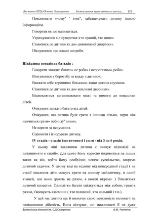 Виставка ППД»Освіта Черкащини» Застосування транзактного аналізу… 125 
Пояснювати »чому" ' і»як", забезпечувати дитину іншою 
інформацією. 
Говорити як що називається. 
Утримуватися від суперечок хто правий, хто винен. 
Ставитися до дитини як до» дивовижної дворічки». 
Піклуватися про власні потреби. 
Шкідлива поведінка батьків : 
Говорити занадто багато» не роби» і недостатньо» роби». 
Втягуватися у боротьбу за владу з дитиною. 
Вважати себе хорошими батьками, якщо дитина слухняна. 
Ставитися до дитини як до» жахливої дворічки». 
Відмовлятися встановлювати межі та вимоги до поведінки 
дітей. 
Очікувати занадто багато від дітей. 
Очікувати, що дитина буде грати з іншими дітьми, перш ніж 
навчиться грати» поблизу" інших. 
Не карати за недумання. 
Соромити і ігнорувати дитину. 
IV стадія - стадія ідентичності і сили - від 3 до 6 років. 
У цьому віці завданням дитини є пошук відповіді на 
питання»хто я такий». Для цього йому корисно подивитися на інших 
таких як він, тобто йому необхідно дитяче суспільство, зокрема 
дитячий садочок. У цьому віці на відміну від попередньої стадії ( на 
стадії мислення діти можуть грати на одному майданчику, в одній 
кімнаті, але вони грають не разом, а кожен окремо. ) З'являється 
дитячий колектив. Однолітки багато спілкуються між собою, грають 
разом, з'ясовують взаємини ( хто головний, хто сильний і т.п.). 
У цей час дитина ще й визначає свою можливість впливати на 
навколишню дійсність. Вона відчуває, що можливості її не дуже 
Зотоніська гімназія ім. С.Д.Скляренка В.М. Ракітіна 
 