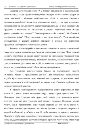 12 Виставка ППД»Освіта Черкащини» Застосування транзактного аналізу… 
Важливе застосування основ ТА у роботі з батьками як в індивідуальних 
консультаціях, так і в просвітницькій роботі. Виступи на батьківських зборах на 
теми, пов’язані з віковими особливостями дітей, зі стилями сімейного 
виховання,розроблені з точки зору транзактного аналізу, є, по суті, теоретико- 
прикладними, де батьки можуть відразу відслідкувати, де і в чому полягають їх 
труднощі у вихованні чи спілкуванні з дітьми. Розроблені теми “Стадії 
розвитку особистості дитини”,” Основи грамотного батьківства”, “Особливості 
підліткового гніву”, “Чому насправді я вчу свою дитину”, “Роль емоційних 
погладжувань у системі сімейних відносин” є дієвими для вирішення 
труднощів у спілкуванні та взаємодії з дітьми. 
Значною ділянкою роботи практичного психолога є участь у проведенні 
теоретико- практичних семінарів. Зокрема, семінарська програма “ТА в системі 
освіти”, розроблена на основі аналізу прямих та прихованих транзакцій була 
направлена на розуміння процесу прихованої взаємодії, яка найчастіше і буває 
джерелом неконструктивних взаємодій, та виявилась корисною для аудиторії у 
складі заступників із виховної роботи та класних керівників. 
Для успішного консультування батьків на семінарському занятті 
“Система роботи з проблемними сім’ями” для працівників психологічної 
служби була представлена схема економії погладжувань, за допомогою якої 
можна визначити в ході консультації на якому рівні з’явилась проблема, що 
дозволяє швидше її усунути. 
У процесі індивідуального консультування добре сприймається ідея 
станів Я ( навіть дітьми молодшого віку). Цьому сприяє проста мова ТА. 
Вивчивши зміст і мотиви всіх трьох своїх станів, учні починають краще 
вчитися, тому що ясно уявляють свої наміри і бажання. Навчальні заходи 
будуть більш ефективними, якщо будуть звернені до всіх трьох станів Я. 
Особливо важливо враховувати, що Вільна Дитина є джерелом творчості і 
енергії особистості, в зв’язку з чим її треба залучати до процесу навчання. 
Викладачу треба мати вільний доступ до всіх своїх станів. Більшу частину часу 
йому слід демонструвати Доросле вирішення проблем. Часто йому треба буде 
Золотоніська гімназія ім. С.Д.Скляренка В.М. Ракітіна 
 