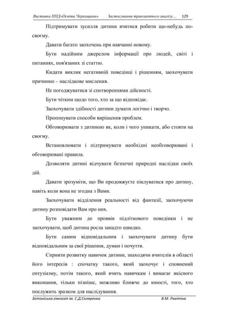 Виставка ППД»Освіта Черкащини» Застосування транзактного аналізу… 129 
Підтримувати зусилля дитини вчитися робити що-небудь по- 
своєму. 
Давати багато заохочень при навчанні новому. 
Бути надійним джерелом інформації про людей, світі і 
питаннях, пов'язаних зі статтю. 
Кидати виклик негативній поведінці і рішенням, заохочувати 
причинно – наслідкове мислення. 
Не погоджуватися зі спотвореннями дійсності. 
Бути чітким щодо того, хто за що відповідає. 
Заохочувати здібності дитини думати логічно і творчо. 
Пропонувати способи вирішення проблем. 
Обговорювати з дитиною як, коли і чого уникати, або стояти на 
своєму. 
Встановлювати і підтримувати необхідні необговорювані і 
обговорювані правила. 
Дозволяти дитині відчувати безпечні природні наслідки своїх 
дій. 
Давати зрозуміти, що Ви продовжуєте піклуватися про дитину, 
навіть коли вона не згодна з Вами. 
Заохочувати відділення реальності від фантазії, заохочуючи 
дитину розповідати Вам про них. 
Бути уважним до проявів підліткового поведінки і не 
заохочувати, щоб дитина росла занадто швидко. 
Бути самим відповідальним і заохочувати дитину бути 
відповідальним за свої рішення, думки і почуття. 
Сприяти розвитку навичок дитини, знаходячи вчителів в області 
його інтересів : спочатку такого, який заохочує і сповнений 
ентузіазму, потім такого, який вчить навичкам і вимагає якісного 
виконання, тільки пізніше, можливо ближче до юності, того, хто 
послужить зразком для наслідування. 
Зотоніська гімназія ім. С.Д.Скляренка В.М. Ракітіна 
 