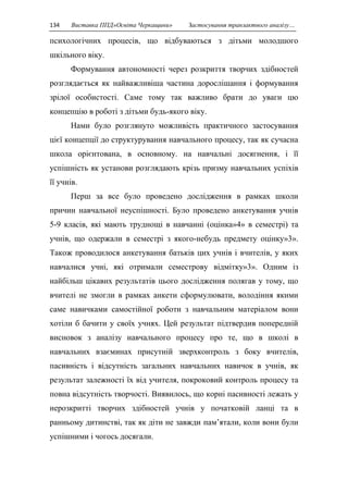 134 Виставка ППД»Освіта Черкащини» Застосування транзактного аналізу… 
психологічних процесів, що відбуваються з дітьми молодшого 
шкільного віку. 
Формування автономності через розкриття творчих здібностей 
розглядається як найважливіша частина дорослішання і формування 
зрілої особистості. Саме тому так важливо брати до уваги цю 
концепцію в роботі з дітьми будь-якого віку. 
Нами було розглянуто можливість практичного застосування 
цієї концепції до структурування навчального процесу, так як сучасна 
школа орієнтована, в основному. на навчальні досягнення, і її 
успішність як установи розглядають крізь призму навчальних успіхів 
її учнів. 
Перш за все було проведено дослідження в рамках школи 
причин навчальної неуспішності. Було проведено анкетування учнів 
5-9 класів, які мають труднощі в навчанні (оцінка»4» в семестрі) та 
учнів, що одержали в семестрі з якого-небудь предмету оцінку»3». 
Також проводилося анкетування батьків цих учнів і вчителів, у яких 
навчалися учні, які отримали семестрову відмітку»3». Одним із 
найбільш цікавих результатів цього дослідження полягав у тому, що 
вчителі не змогли в рамках анкети сформулювати, володіння якими 
саме навичками самостійної роботи з навчальним матеріалом вони 
хотіли б бачити у своїх учнях. Цей результат підтвердив попередній 
висновок з аналізу навчального процесу про те, що в школі в 
навчальних взаєминах присутній зверхконтроль з боку вчителів, 
пасивність і відсутність загальних навчальних навичок в учнів, як 
результат залежності їх від учителя, покроковий контроль процесу та 
повна відсутність творчості. Виявилось, що корні пасивності лежать у 
нерозкритті творчих здібностей учнів у початковій ланці та в 
ранньому дитинстві, так як діти не завжди пам’ятали, коли вони були 
успішними і чогось досягали. 
 