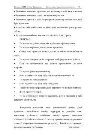 Виставка ППД»Освіта Черкащини» Застосування транзактного аналізу… 139 
 Ти можеш навчитися правилам, які допоможуть тобі жити з іншими 
 Ти можеш навчитися, коли і як не погоджуватися 
 Ти можеш думати за себе і отримувати допомогу замість того, щоб 
бути нещасним 
 Я люблю тебе, навіть коли ми різні, мені подобається рости разом з 
тобою 
 Ці послання особливо важливі для дітей від 6 до 12 років. 
ПРИКЛАД: 
 Ти можеш подумати, перш ніж зробити це правило своїм 
 Ти можеш вирішити, чи згоден ти з учителем. 
 Слідуй його правилам в школі, але ти не зобов'язаний робити це 
скрізь. 
 Ти можеш довіряти своїм почуттям, щоб зрозуміти що робити 
 Коли ти невпевнений, що робити, прислухайся до своїх 
почуттів. 
 Ти можеш робити це по-своєму 
 Мені подобається, що у тебе свій власний спосіб письма. 
 Ти можеш не погоджуватися 
 Мені подобається, що в тебе своя думка. 
 Тобі не потрібно страждати, щоб отримати те, що тобі потрібно 
 Я тобі приготую пиріг. 
 Ти не обов'язково повинен захворіти, щоб я прийняла в тебе 
перездачу контрольної 
Виконання наведених вище рекомендацій навчає дітей 
прийомам самостійного аналізу структури та динаміки своєї 
навчальної успішності, прийомам аналізу причин навчальної 
успішності (і / або неуспішності), методу прогнозування, формування 
стратегії покращення навчального результату. Такий підхід дозволяє, 
Зотоніська гімназія ім. С.Д.Скляренка В.М. Ракітіна 
 
