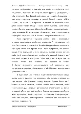Виставка ППД»Освіта Черкащини» Застосування транзактного аналізу… 141 
дай за це я тебе поцілую». Або:»Ти мені зовсім не подобаєшся, такий 
шкідливий». Або:»Що? Ти знову не вивчив уроків ? Іди від мене, я 
тебе не люблю». Такі фрази ( навіть якщо ми говоримо їх жартома ) і 
таке наше ставлення народжує в дитині болісні сумніви :»Мене 
люблять? не люблять ? я хороший ? я поганий ?» маленькій людині 
дуже важливо знати правду - і вона шукає відповідь. Діти завжди 
питають батьків, як сильно ті їх люблять. Питають не лише словами, і 
діями, вчинками. Натворять щось - і дивляться : а як тата- мами на це 
відреагують ? і де вона там, їх любов ? а чи правда люблять? і як? 
Коли втрачається безумовна любов - тоді і починаються 
труднощі з вихованням, проблеми у відносинах. А губиться вона тоді, 
коли батьки надягають мантію» батьків» і беруть відповідальність на 
себе бути краще, ніж просто люди. Вони відчувають, що повинні 
завжди бути послідовні у своїх почуттях, завжди повинні любити 
своїх дітей, повинні безумовно приймати їх, повинні відкласти свої 
егоїстичні потреби і жертвувати собою заради них і, крім того, не 
повинні робити тих помилок, які вчинили їх батьки. 
І батьки починають використовувати свій авторитет, щоб 
контролювати, управляти і виховувати дітей. ( Батьки - мудріше,»тато 
краще знає» і т.п.). 
У відносинах між батьками та дітьми спочатку батьки завжди 
мають велику» психологічну величину», ніж дитина незалежно від 
віку дитини і від фізичного розміру батьків. Дитина бачить своїх 
батьків як більш сильних, великих людей, більш знаючих, більш 
компетентних. Для маленької дитини немає нічого такого, що батьки 
не знали б або не змогли б зробити. Дитина захоплюється глибиною 
їхнього розуміння, тонкістю суджень і передбачень. Діти приписують 
своїм батькам риси, характеристики і здібності, які абсолютно не 
засновані на реальності. 
Зотоніська гімназія ім. С.Д.Скляренка В.М. Ракітіна 
 