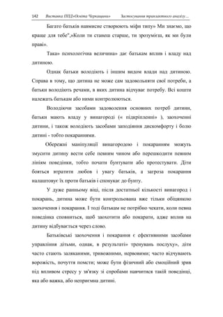 142 Виставка ППД»Освіта Черкащини» Застосування транзактного аналізу… 
Багато батьків навмисне створюють міфи типу» Ми знаємо, що 
краще для тебе",»Коли ти станеш старше, ти зрозумієш, як ми були 
праві». 
Така» психологічна величина» дає батькам вплив і владу над 
дитиною. 
Однак батьки володіють і іншим видом влади над дитиною. 
Справа в тому, що дитина не може сам задовольняти свої потреби, а 
батьки володіють речами, в яких дитина відчуває потребу. Всі кошти 
належать батькам або ними контролюються. 
Володіючи засобами задоволення основних потреб дитини, 
батьки мають владу у винагороді (« підкріпленні» ), заохоченні 
дитини, і також володіють засобами заподіяння дискомфорту і болю 
дитині - тобто покараннями. 
Обережні маніпуляції винагородою і покаранням можуть 
змусити дитину вести себе певним чином або перешкодити певним 
лініям поведінки, тобто почати бунтувати або протестувати. Діти 
бояться втратити любов і увагу батьків, а загроза покарання 
налаштовує їх проти батьків і спонукає до бунту. 
У дуже ранньому віці, після достатньої кількості винагород і 
покарань, дитина може бути контрольована вже тільки обіцянкою 
заохочення і покарання. І тоді батькам не потрібно чекати, коли певна 
поведінка сповниться, щоб заохотити або покарати, адже вплив на 
дитину відбувається через слово. 
Батьківські заохочення і покарання є ефективними засобами 
управління дітьми, однак, в результаті» тренувань послуху», діти 
часто стають заляканими, тривожними, нервовими; часто відчувають 
ворожість, почуття помсти; може бути фізичний або емоційний зрив 
під впливом стресу у зв'язку зі спробами навчитися такій поведінці, 
яка або важка, або неприємна дитині. 
 