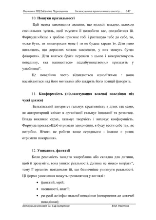 Виставка ППД»Освіта Черкащини» Застосування транзактного аналізу… 147 
10. Пошуки прихильності 
Цей метод завоювання людини, що володіє владою, шляхом 
спеціальних зусиль, щоб змусити її полюбити вас, сподобатися їй. 
Формула:»Якщо я зроблю приємне тобі і розташую тебе до себе, то, 
може бути, ти винагородив мене ( ти не будеш карати )». Діти рано 
виявляють, що дорослих можна завоювати, у них можуть бути» 
фаворити». Діти вчаться брати переваги з цього і використовують 
поведінку, яка називається» підлабузництвом»,» пролазять у 
улюбленці". 
Це поведінка часто відкидається однолітками : вони 
насміхаються над його мотивами або заздрять його позиції фаворита. 
11. Конформність (підлаштування власної поведінки під 
чужі зразки) 
Батьківський авторитет гальмує креативність в дітях так само, 
як авторитарний клімат в організації гальмує інновації та розвиток. 
Влада викликає страх, гальмує творчість і виховує конформність. 
Формула проста:»Щоб отримати заохочення, я буду вести себе так, як 
потрібно. Нічого не робити вище середнього - інакше є ризик 
отримати покарання». 
12. Уникання, фантазії 
Коли реальність занадто хвороблива або складна для дитини, 
щоб її зрозуміти, вона уникає реальності. Дитина не може» виграти", 
тому її організм повідомляє їй, що безпечніше уникнути реальності. 
Ці форми уникнення можуть проявлятися у вигляді : 
 фантазій, мрій; 
 пасивності, апатії; 
 регресії до інфантильної поведінки (повернення до дитячої 
поведінки); 
Зотоніська гімназія ім. С.Д.Скляренка В.М. Ракітіна 
 