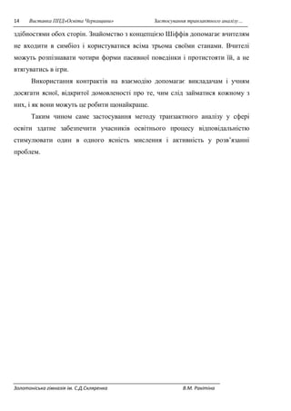 14 Виставка ППД»Освіта Черкащини» Застосування транзактного аналізу… 
здібностями обох сторін. Знайомство з концепцією Шіффів допомагає вчителям 
не входити в симбіоз і користуватися всіма трьома своїми станами. Вчителі 
можуть розпізнавати чотири форми пасивної поведінки і протистояти їй, а не 
втягуватись в ігри. 
Використання контрактів на взаємодію допомагає викладачам і учням 
досягати ясної, відкритої домовленості про те, чим слід займатися кожному з 
них, і як вони можуть це робити щонайкраще. 
Таким чином саме застосування методу транзактного аналізу у сфері 
освіти здатне забезпечити учасників освітнього процесу відповідальністю 
стимулювати один в одного ясність мислення і активність у розв’язанні 
проблем. 
Золотоніська гімназія ім. С.Д.Скляренка В.М. Ракітіна 
 