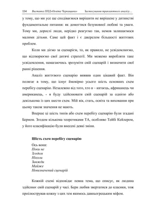 154 Виставка ППД»Освіта Черкащини» Застосування транзактного аналізу… 
у тому, що ми усе ще сподіваємося вирішити не вирішене у дитинстві 
фундаментальне питання: як домогтися безумовної любові та уваги. 
Тому ми, дорослі люди, нерідко реагуємо так, немов залишаємося 
малими дітьми. Саме цей факт і є джерелом більшості життєвих 
проблем. 
Коли ми діємо за сценарієм, то, як правило, не усвідомлюємо, 
що відтворюємо свої дитячі стратегії. Ми можемо виробляти таке 
усвідомлення, намагаючись зрозуміти свій сценарій і визначити свої 
ранні рішення. 
Аналіз життєвого сценарію виявив один цікавий факт. Він 
полягає в тому, що існує ймовірно усього шість основних схем 
перебігу сценарію. Незалежно від того, хто я – китаєць, африканець чи 
американець, - я буду здійснювати свій сценарій за однією або 
декількома із цих шести схем. Мій вік, стать, освіта та виховання при 
цьому також значення не мають. 
Вперше ці шість типів або схем перебігу сценарію були згадані 
Берном. Згодом кількома теоретиками ТА, особливо Тейбі Кейлером, 
у його класифікацію були внесені деякі зміни. 
Шість схем перебігу сценарію 
Ось вони: 
Поки не 
Згодом 
Ніколи 
Завжди 
Майже 
Невизначений сценарій 
Кожній схемі відповідає певна тема, що описує, як людина 
здійснює свій сценарій у часі. Берн любив звертатися до класики, тож 
проілюстрував кожну з цих тем якимось давньогрецьким міфом. 
 