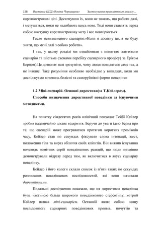 158 Виставка ППД»Освіта Черкащини» Застосування транзактного аналізу… 
короткострокові цілі. Досягнувши їх, вони не знають, що робити далі, 
і метушаться, поки не надибають щось нове. Тоді вони ставлять перед 
собою наступну короткострокову мету і все повторюється. 
Гасло невизначеного сценарію:»Коли я досягну це, я не буду 
знати, що мені далі з собою робити». 
І так, у цьому розділі ми ознайомили з поняттям життєвого 
сценарію та шістьма схемами перебігу сценарного процесу( за Еріком 
Берном).Це дозволяє нам зрозуміти, чому люди поводяться саме так, а 
не інакше. Таке розуміння особливо необхідне у випадках, коли ми 
досліджуємо вочевидь болісні та саморуйнівні форми поведінки 
1.2 Міні-сценарій. Основні директиви(за Т.Кейлером). 
Способи визначення директивної поведінки за існуючими 
методиками. 
На початку сімдесятих років клінічний психолог Тейбі Кейлер 
зробив надзвичайно цікаве відкриття. Беручи до уваги ідею Берна про 
те, що сценарій може програватися протягом коротких проміжків 
часу, Кейлер став по секундах фіксувати слова інтонації, жест, 
положення тіла та вираз обличчя своїх клієнтів. Він виявив існування 
вочевидь помітних серій поведінкових реакцій, що люди незмінно 
демонстрували відразу перед тим, як включитися в якусь сценарну 
поведінку. 
Кейлер і його колеги склали список із п’яти таких по секундах 
розписаних поведінкових послідовностей, які вони називали 
директивними. 
Подальші дослідження показали, що ця директивна поведінка 
була частиною більш широкого поведінкового стереотипу, котрий 
Кейлер назвав міні-сценарієм. Останній являє собою певну 
послідовність сценарних поведінкових проявів, почуттів та 
 