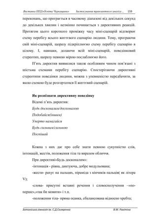 Виставка ППД»Освіта Черкащини» Застосування транзактного аналізу… 159 
переконань, що програється в часовому діапазоні від декількох секунд 
до декількох хвилин і незмінно починається з директивних реакцій. 
Протягом цього короткого проміжку часу міні-сценарій відтворює 
схему перебігу всього життєвого сценарію людини. Тому, програючи 
свій міні-сценарій, щоразу підкріплюємо схему перебігу сценарію в 
цілому. І, навпаки, долаючи всій міні-сценарій, поведінковий 
стереотип, щоразу певною мірою послаблюємо його. 
П’ять директив виявилися також особливим чином пов’язані з 
шістьма схемами перебігу сценарію. Спостерігаючи директивні 
стереотипи поведінки людини, можна з упевненістю передбачити, за 
якою схемою буде розгортатися її життєвий сценарій. 
Як розпізнати директивну поведінку 
Відомі п’ять директив: 
Будь досконалим/досконалою 
Подобайся(іншим) 
Уперто намагайся 
Будь сильним/сильною 
Поспішай 
Кожна з них дає про себе знати певною сукупністю слів, 
інтонацій, жестів, положення тіла та виразом обличчя. 
При директиві»Будь досконалим»: 
-інтонація - рівна, диктуюча, добре модульована; 
-жести- рахує на пальцях, піраміда з кінчиків пальців( як літера 
V); 
-слова- присутні вставні речення і словосполучення –»по- 
перше»,»так би мовити» і т.п. 
-положення тіла- пряма осанка, сбалансована відносно хребта; 
Зотоніська гімназія ім. С.Д.Скляренка В.М. Ракітіна 
 