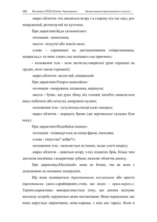 160 Виставка ППД»Освіта Черкащини» Застосування транзактного аналізу… 
-вираз обличчя- очі дивляться вгору і в сторону під час пауз, рот 
напружений, розтягнутий по куточках. 
При директиві»Будь сильним/ою»: 
-інтонація - монотонна; 
-жести - відсутні або зовсім мало; 
-слова - спрямовані на дистанціювання співрозмовника, 
наприклад,» ти мене злиш»,»це нецікаво»,»це приємно»; 
- положення тіла - поза застигла,»закрита»( руки схрещені на 
грудях, ноги також схрещені); 
-вираз обличчя- застиглий, невиразний. 
При директиві»Уперто намагайся»: 
-інтонація - напружена, подавлена, нерішуча; 
-жести - буває, що рука збоку від голови( начебто намагається 
щось побачити або почути), напружені кулаки; 
-положення тіла - сутулиться,»подається» наперед; 
-вираз обличчя - морщить брови (дві вертикальні складки біля 
носу). 
При директиві»Подобайся іншим»: 
-інтонація - підвищується до кінця фрази, писклява; 
-слова - типу»так? добре?»; 
-положення тіла - нахиляється до інших, подає плечі вперед; 
-вираз обличчя - дивиться вгору з-під піднятих брів, більш чим 
достатня посмішка з відкритими зубами, нахиляє обличчя донизу. 
Про директиву»Поспішай» мова не йтиме, так як вона є 
додатковою до основних попередніх. 
Ще вони називаються директивними посланнями або просто 
директивами (досл.»драйверами»,»тим, що веде» - прим.перекл.). 
Термін»директива» використовується тому, що дитина відчуває 
нагальну потребу керуватися цими настановами. Вона переконана, що 
поки керується директивою, вона-хороша, з нею все гаразд. Коли я 
 