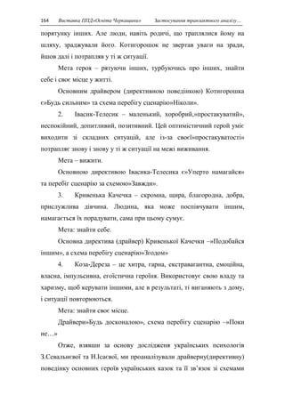 164 Виставка ППД»Освіта Черкащини» Застосування транзактного аналізу… 
порятунку інших. Але люди, навіть родичі, що траплялися йому на 
шляху, зраджували його. Котигорошок не звертав уваги на зради, 
йшов далі і потрапляв у ті ж ситуації. 
Мета героя – рятуючи інших, турбуючись про інших, знайти 
себе і своє місце у житті. 
Основним драйвером (директивною поведінкою) Котигорошка 
є»Будь сильним» та схема перебігу сценарію»Ніколи». 
2. Івасик-Телесик – маленький, хоробрий,»простакуватий», 
неспокійний, допитливий, позитивний. Цей оптимістичний герой уміє 
виходити зі складних ситуацій, але із-за своєї»простакуватості» 
потрапляє знову і знову у ті ж ситуації на межі виживання. 
Мета – вижити. 
Основною директивою Івасика-Телесика є»Уперто намагайся» 
та перебіг сценарію за схемою»Завжди». 
3. Кривенька Качечка – скромна, щира, благородна, добра, 
прислужлива дівчина. Людина, яка може поспівчувати іншим, 
намагається їх порадувати, сама при цьому сумує. 
Мета: знайти себе. 
Основна директива (драйвер) Кривенької Качечки –»Подобайся 
іншим», а схема перебігу сценарію»Згодом» 
4. Коза-Дереза – це хитра, гарна, екстравагантна, емоційна, 
власна, імпульсивна, егоїстична героїня. Використовує свою владу та 
харизму, щоб керувати іншими, але в результаті, ті виганяють з дому, 
і ситуації повторюються. 
Мета: знайти своє місце. 
Драйвери»Будь досконалою», схема перебігу сценарію –»Поки 
не…» 
Отже, взявши за основу дослідженя українських психологів 
З.Севальнєвої та Н.Ісаєвої, ми проаналізували драйверну(директивну) 
поведінку основних героїв українських казок та її зв’язок зі схемами 
 