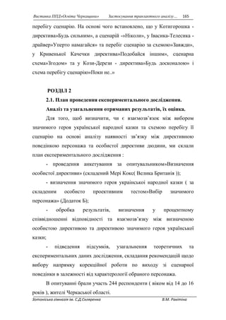 Виставка ППД»Освіта Черкащини» Застосування транзактного аналізу… 165 
перебігу сценарію. На основі чого встановлено, що у Котигорошка - 
директива»Будь сильним», а сценарій -»Ніколи», у Івасика-Телесика - 
драйвер»Уперто намагайся» та перебіг сценарію за схемою»Завжди», 
у Кривенької Качечки директива»Подобайся іншим», сценарна 
схема»Згодом» та у Кози-Дерези - директива»Будь досконалою» і 
схема перебігу сценарію»Поки не..» 
РОЗДІЛ 2 
2.1. План проведення експериментального дослідження. 
Аналіз та узагальнення отриманих результатів, їх оцінка. 
Для того, щоб визначити, чи є взаємозв’язок між вибором 
значимого героя української народної казки та схемою перебігу її 
сценарію на основі аналізу наявності зв’язку між директивною 
поведінкою персонажа та особистої директиви дюдини, ми склали 
план експериментального дослідження : 
- проведення анкетування за опитувальником»Визначення 
особистої директиви» (складений Мері Кокс( Велика Британія )); 
- визначення значимого героя украінськоі народної казки ( за 
складеним особисто проективним тестом»Вибір значимого 
персонажа» (Додаток Б); 
- обробка результатів, визначення у процентному 
співвідношенні відповідності та взаємозв’язку між визначеною 
особистою директивою та директивою значимого героя української 
казки; 
- підведення підсумків, узагальнення теоретичних та 
експериментальних даних дослідження, складання рекомендацій щодо 
вибору напрямку корекційної роботи по виходу зі сценарної 
поведінки в залежності від характерології обраного персонажа. 
В опитуванні брали участь 244 респонденти ( віком від 14 до 16 
років ), жителі Черкаської області. 
Зотоніська гімназія ім. С.Д.Скляренка В.М. Ракітіна 
 